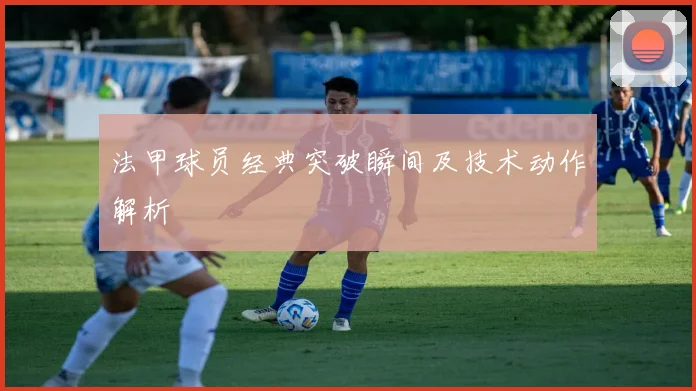法甲球员经典突破瞬间及技术动作解析
