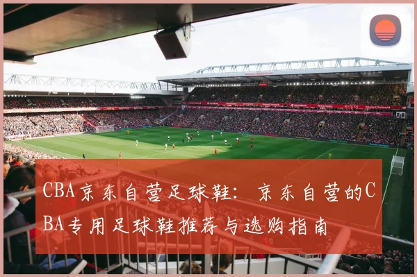 CBA京东自营足球鞋：京东自营的CBA专用足球鞋推荐与选购指南