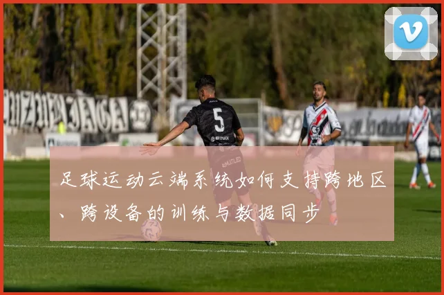 足球运动云端系统如何支持跨地区、跨设备的训练与数据同步